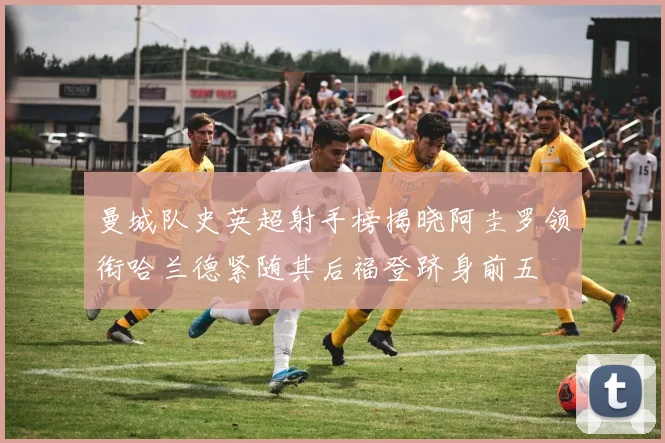 曼城队史英超射手榜揭晓阿圭罗领衔哈兰德紧随其后福登跻身前五
