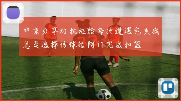 申京分享对抗经验每次遭遇包夹我总是选择传球给阿门完成扣篮