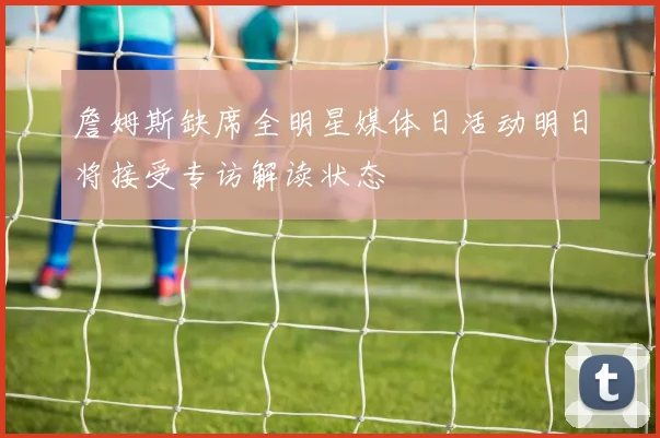 詹姆斯缺席全明星媒体日活动明日将接受专访解读状态