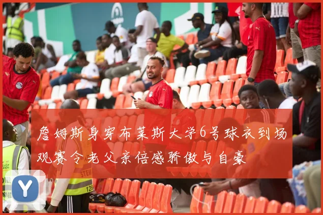 詹姆斯身穿布莱斯大学6号球衣到场观赛令老父亲倍感骄傲与自豪