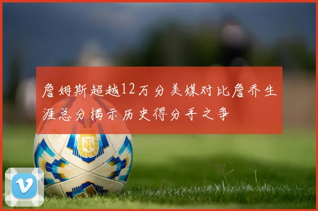 詹姆斯超越12万分美媒对比詹乔生涯总分揭示历史得分手之争