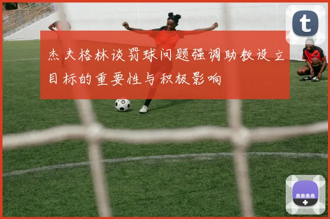 杰夫格林谈罚球问题强调助教设立目标的重要性与积极影响