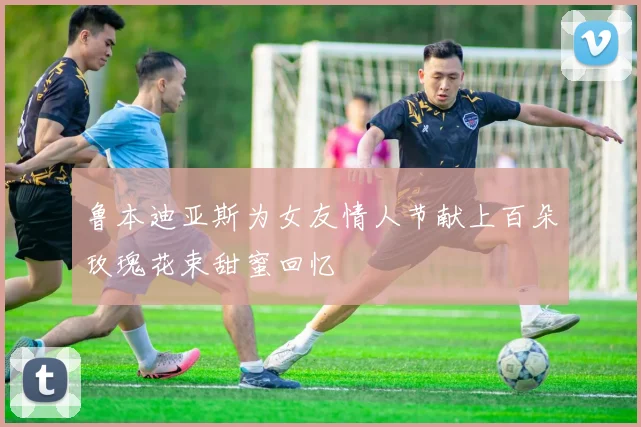 鲁本迪亚斯为女友情人节献上百朵玫瑰花束甜蜜回忆