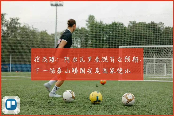 宿茂臻：阿尔瓦罗表现符合预期，下一场泰山踢国安是国家德比
