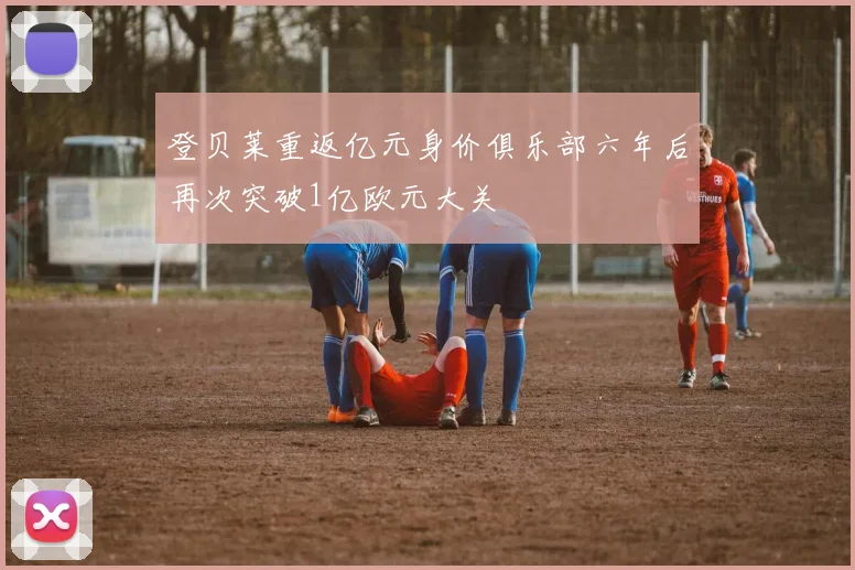 登贝莱重返亿元身价俱乐部六年后再次突破1亿欧元大关