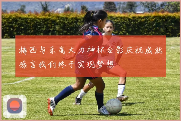 梅西与乐高大力神杯合影庆祝成就感言我们终于实现梦想