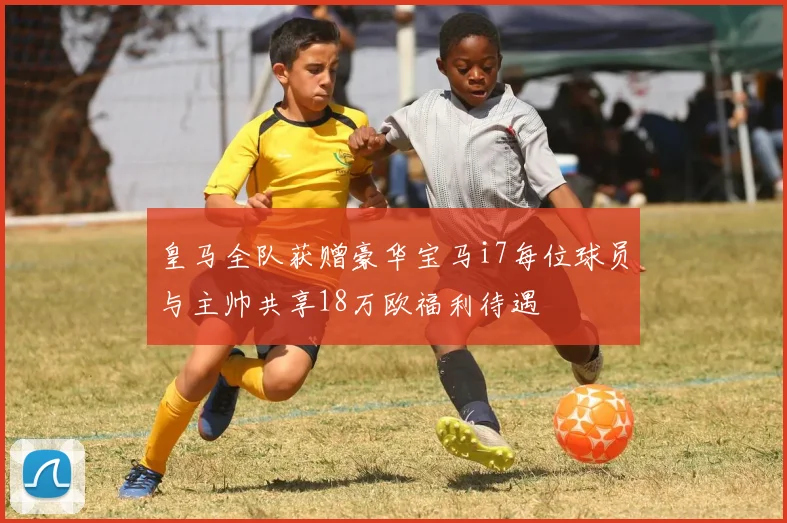 皇马全队获赠豪华宝马i7每位球员与主帅共享18万欧福利待遇