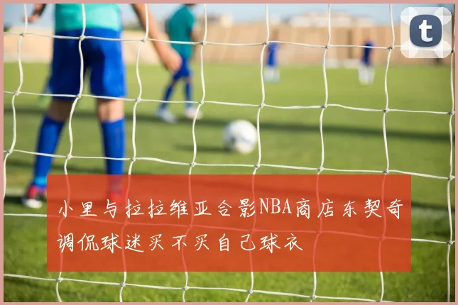 小里与拉拉维亚合影NBA商店东契奇调侃球迷买不买自己球衣