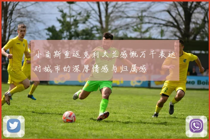 小南斯重返克利夫兰感慨万千表达对城市的深厚情感与归属感